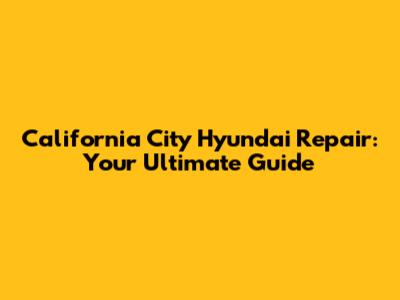 California City Hyundai Repair: Your Ultimate Guide