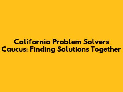 California Problem Solvers Caucus: Finding Solutions Together