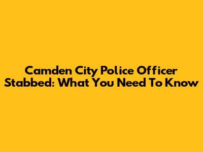 Camden City Police Officer Stabbed: What You Need To Know