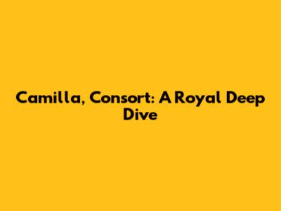 Camilla, Consort: A Royal Deep Dive