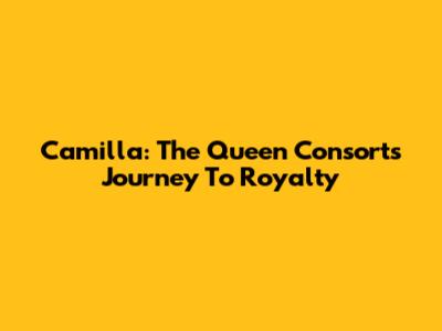 Camilla: The Queen Consort's Journey To Royalty