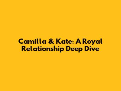 Camilla & Kate: A Royal Relationship Deep Dive