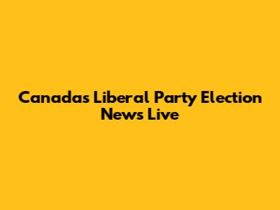 Canada's Liberal Party Election News Live