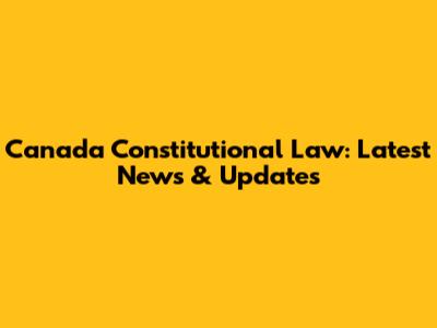 Canada Constitutional Law: Latest News & Updates