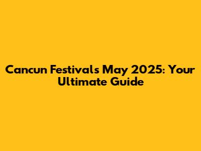 Cancun Festivals May 2025: Your Ultimate Guide