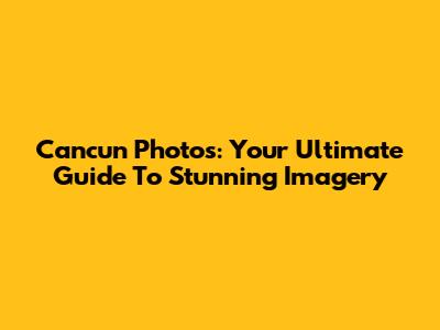 Cancun Photos: Your Ultimate Guide To Stunning Imagery