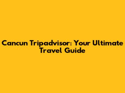 Cancun Tripadvisor: Your Ultimate Travel Guide