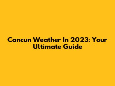 Cancun Weather In 2023: Your Ultimate Guide