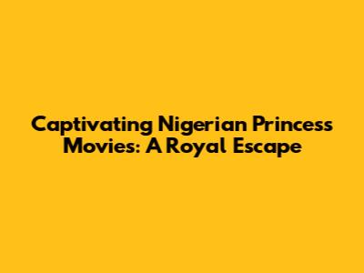 Captivating Nigerian Princess Movies: A Royal Escape