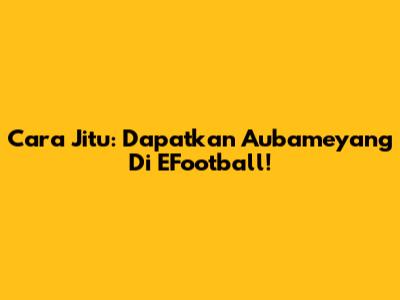 Cara Jitu: Dapatkan Aubameyang Di EFootball!