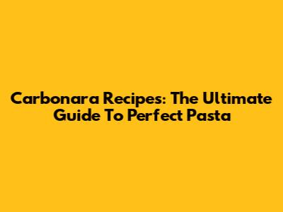 Carbonara Recipes: The Ultimate Guide To Perfect Pasta