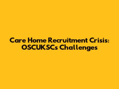 Care Home Recruitment Crisis: OSCUKSC's Challenges