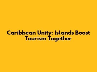 Caribbean Unity: Islands Boost Tourism Together