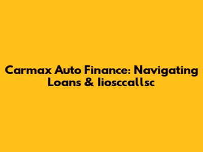 Carmax Auto Finance: Navigating Loans & Iiosccallsc