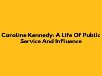 Caroline Kennedy: A Life Of Public Service And Influence