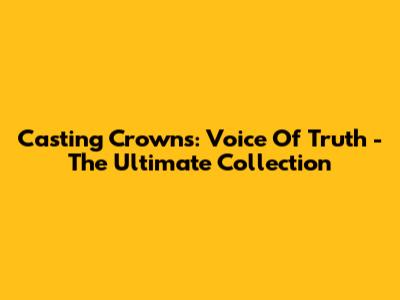 Casting Crowns: Voice Of Truth - The Ultimate Collection