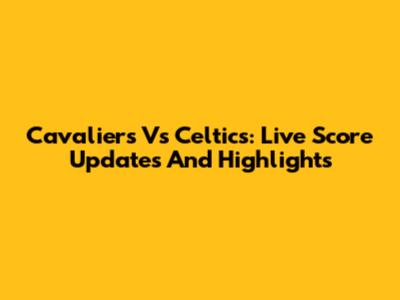 Cavaliers Vs Celtics: Live Score Updates And Highlights