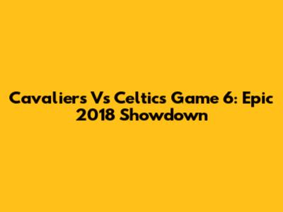 Cavaliers Vs Celtics Game 6: Epic 2018 Showdown