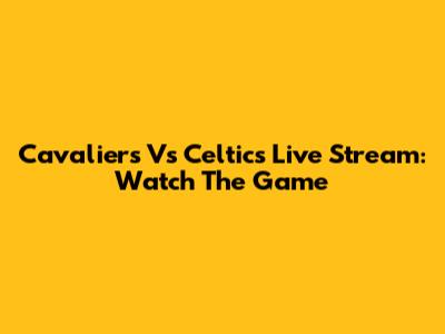 Cavaliers Vs Celtics Live Stream: Watch The Game