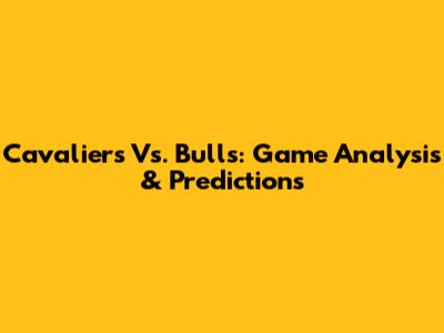 Cavaliers Vs. Bulls: Game Analysis & Predictions