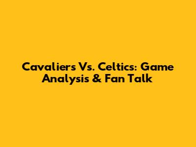 Cavaliers Vs. Celtics: Game Analysis & Fan Talk