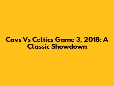 Cavs Vs Celtics Game 3, 2018: A Classic Showdown