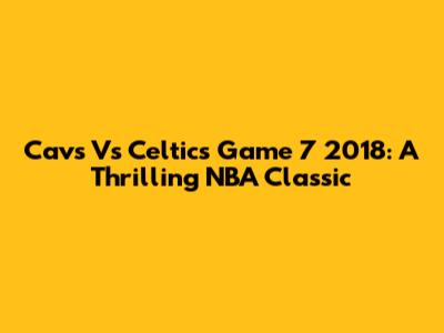 Cavs Vs Celtics Game 7 2018: A Thrilling NBA Classic