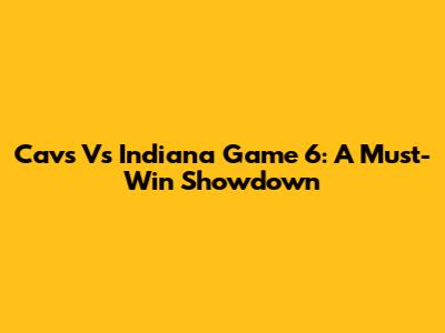 Cavs Vs Indiana Game 6: A Must-Win Showdown