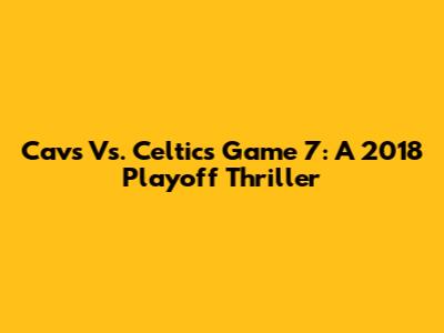 Cavs Vs. Celtics Game 7: A 2018 Playoff Thriller