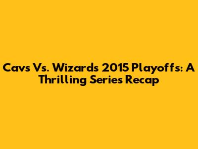 Cavs Vs. Wizards 2015 Playoffs: A Thrilling Series Recap