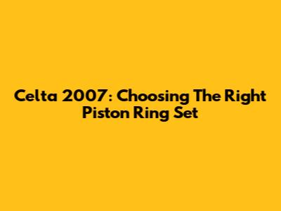 Celta 2007: Choosing The Right Piston Ring Set