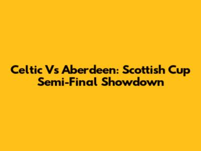 Celtic Vs Aberdeen: Scottish Cup Semi-Final Showdown