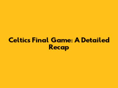 Celtics' Final Game: A Detailed Recap