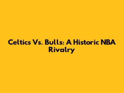 Celtics Vs. Bulls: A Historic NBA Rivalry