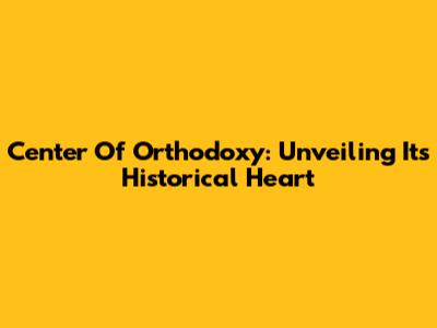 Center Of Orthodoxy: Unveiling Its Historical Heart