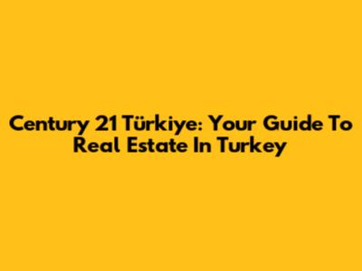 Century 21 Türkiye: Your Guide To Real Estate In Turkey