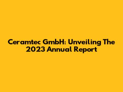 Ceramtec GmbH: Unveiling The 2023 Annual Report