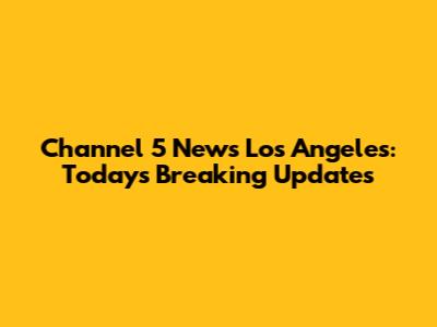 Channel 5 News Los Angeles: Today's Breaking Updates