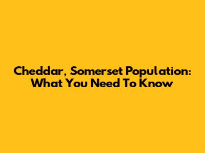 Cheddar, Somerset Population: What You Need To Know