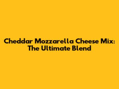 Cheddar Mozzarella Cheese Mix: The Ultimate Blend