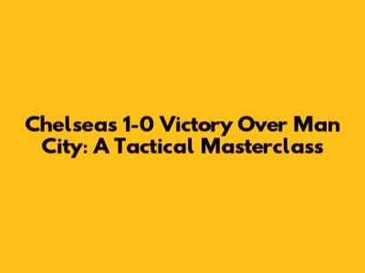 Chelsea's 1-0 Victory Over Man City: A Tactical Masterclass