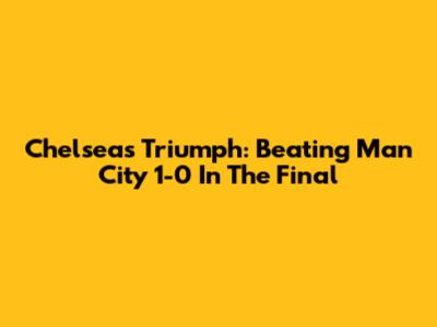 Chelsea's Triumph: Beating Man City 1-0 In The Final