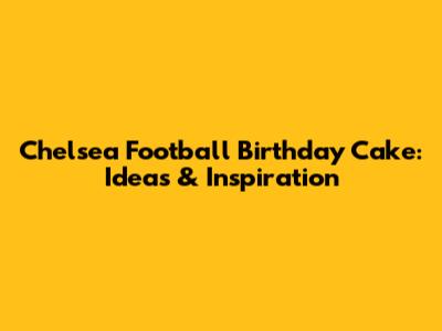 Chelsea Football Birthday Cake: Ideas & Inspiration