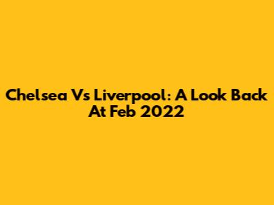Chelsea Vs Liverpool: A Look Back At Feb 2022