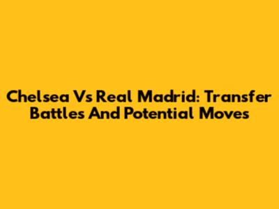 Chelsea Vs Real Madrid: Transfer Battles And Potential Moves