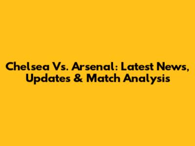 Chelsea Vs. Arsenal: Latest News, Updates & Match Analysis