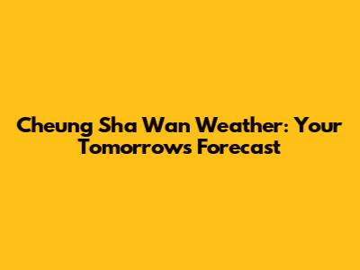 Cheung Sha Wan Weather: Your Tomorrow's Forecast