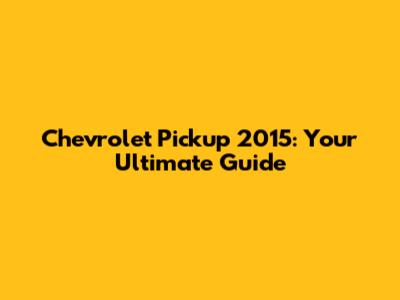 Chevrolet Pickup 2015: Your Ultimate Guide