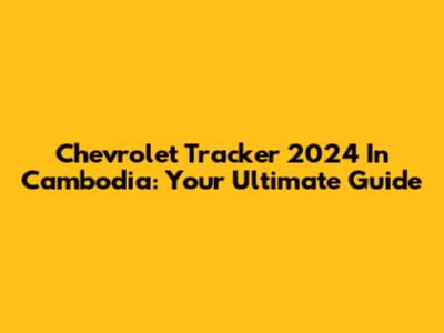 Chevrolet Tracker 2024 In Cambodia: Your Ultimate Guide