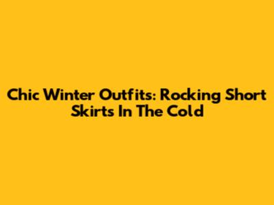 Chic Winter Outfits: Rocking Short Skirts In The Cold